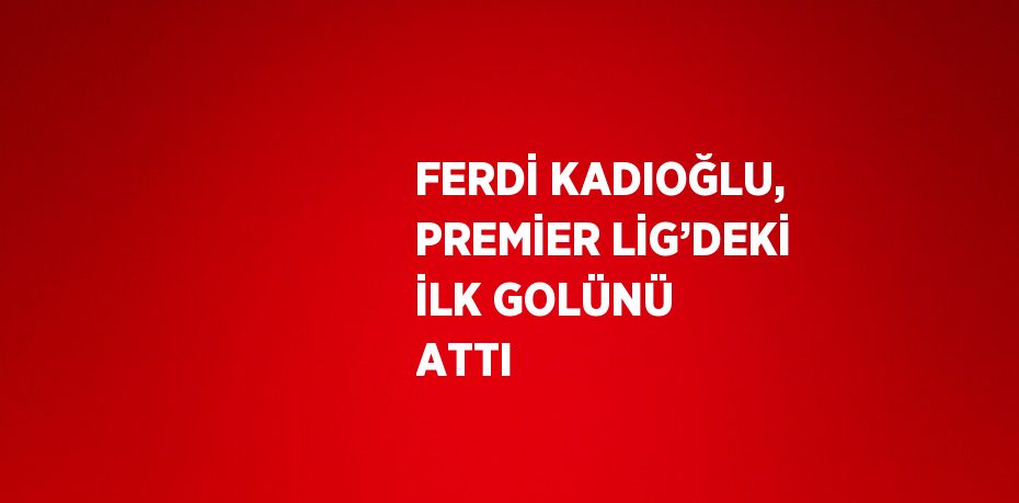 FERDİ KADIOĞLU, PREMİER LİG’DEKİ İLK GOLÜNÜ ATTI