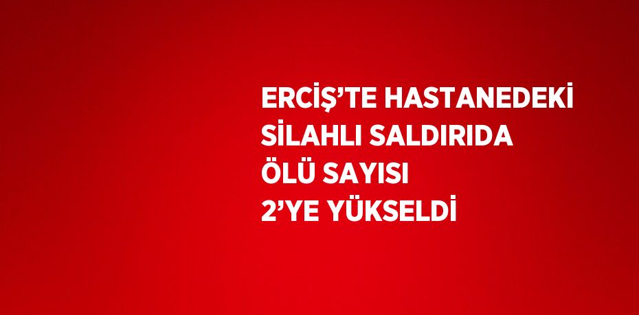 ERCİŞ’TE HASTANEDEKİ SİLAHLI SALDIRIDA ÖLÜ SAYISI 2’YE YÜKSELDİ