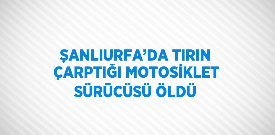 ŞANLIURFA’DA TIRIN ÇARPTIĞI MOTOSİKLET SÜRÜCÜSÜ ÖLDÜ