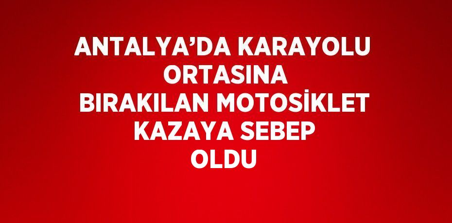 ANTALYA’DA KARAYOLU  ORTASINA BIRAKILAN MOTOSİKLET KAZAYA SEBEP OLDU