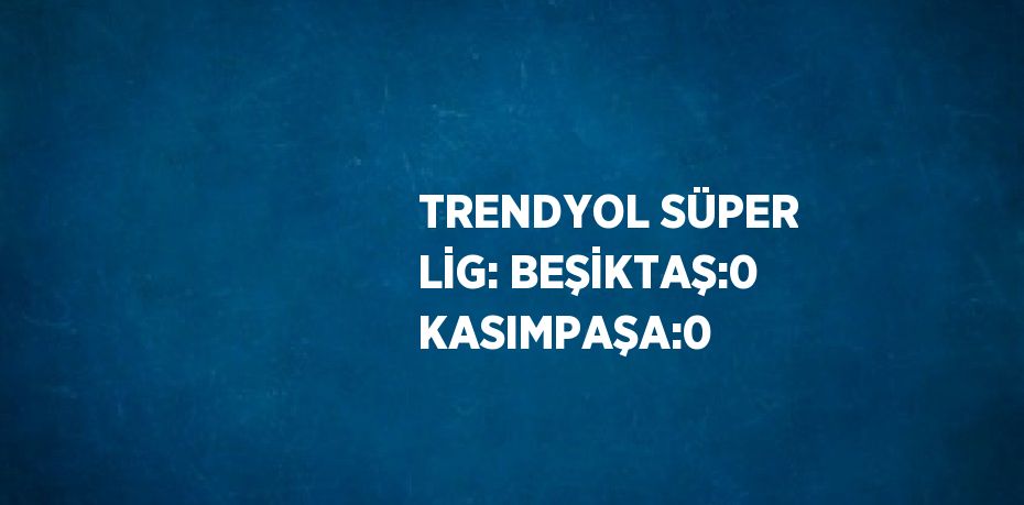 TRENDYOL SÜPER LİG: BEŞİKTAŞ:0 KASIMPAŞA:0