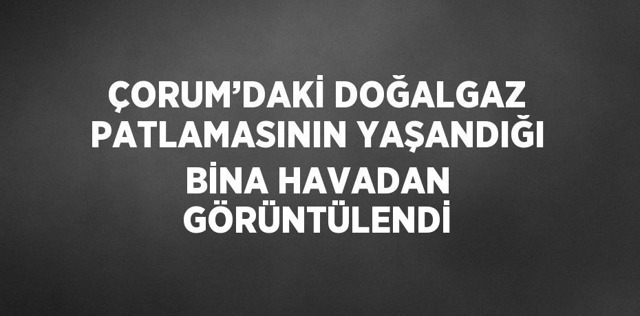 ÇORUM’DAKİ DOĞALGAZ PATLAMASININ YAŞANDIĞI BİNA HAVADAN GÖRÜNTÜLENDİ