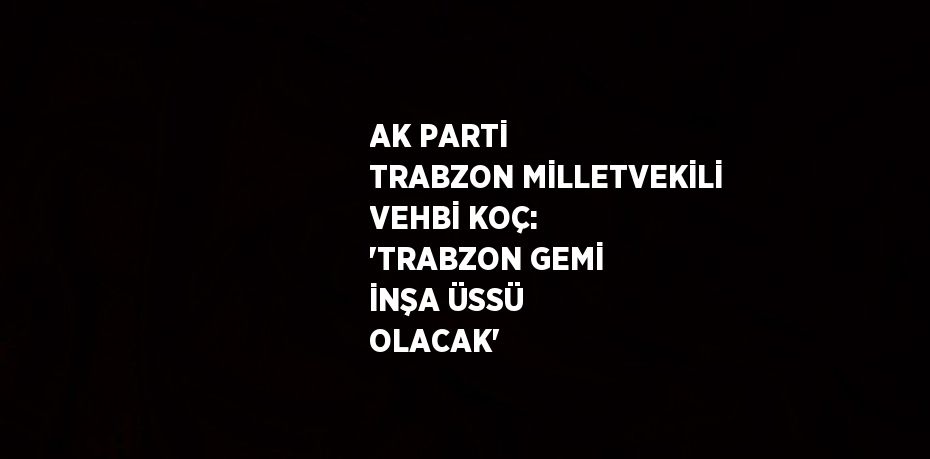 AK PARTİ TRABZON MİLLETVEKİLİ VEHBİ KOÇ: 'TRABZON GEMİ İNŞA ÜSSÜ OLACAK'