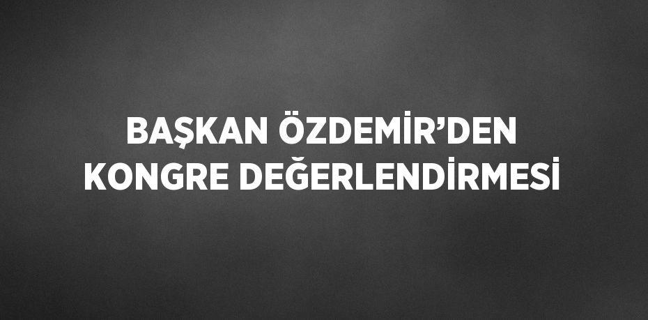 BAŞKAN ÖZDEMİR’DEN KONGRE DEĞERLENDİRMESİ