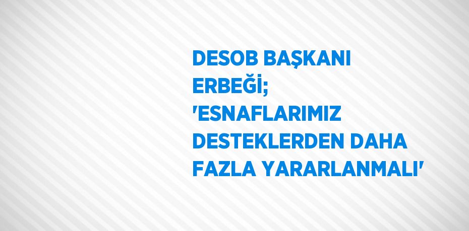 DESOB BAŞKANI ERBEĞİ; 'ESNAFLARIMIZ DESTEKLERDEN DAHA FAZLA YARARLANMALI'