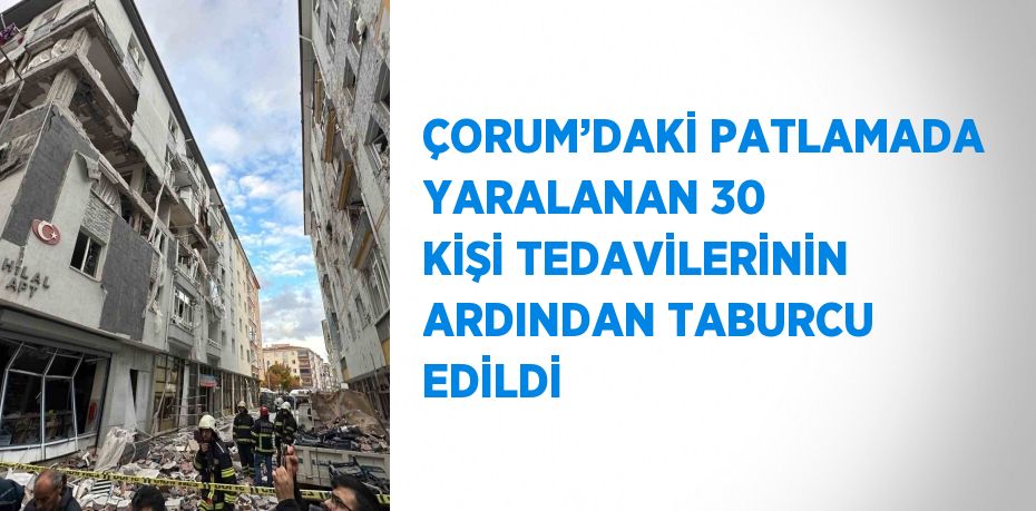 ÇORUM’DAKİ PATLAMADA YARALANAN 30 KİŞİ TEDAVİLERİNİN ARDINDAN TABURCU EDİLDİ