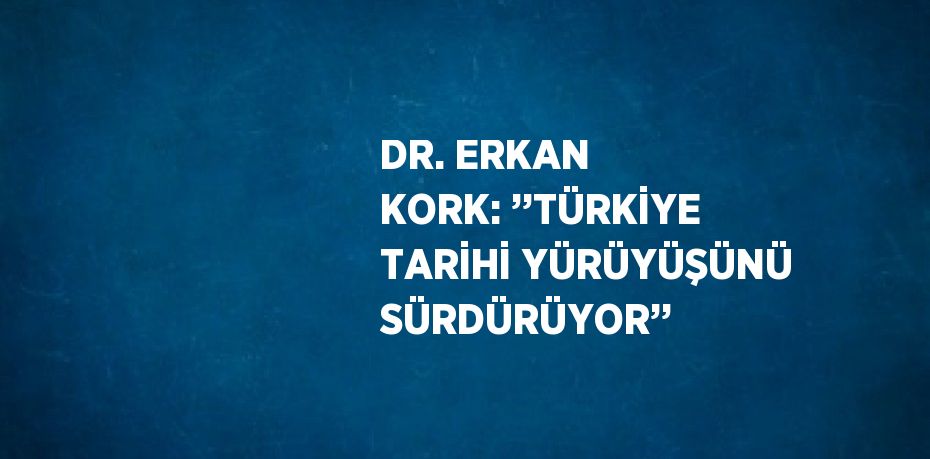 DR. ERKAN KORK: ’’TÜRKİYE TARİHİ YÜRÜYÜŞÜNÜ SÜRDÜRÜYOR’’