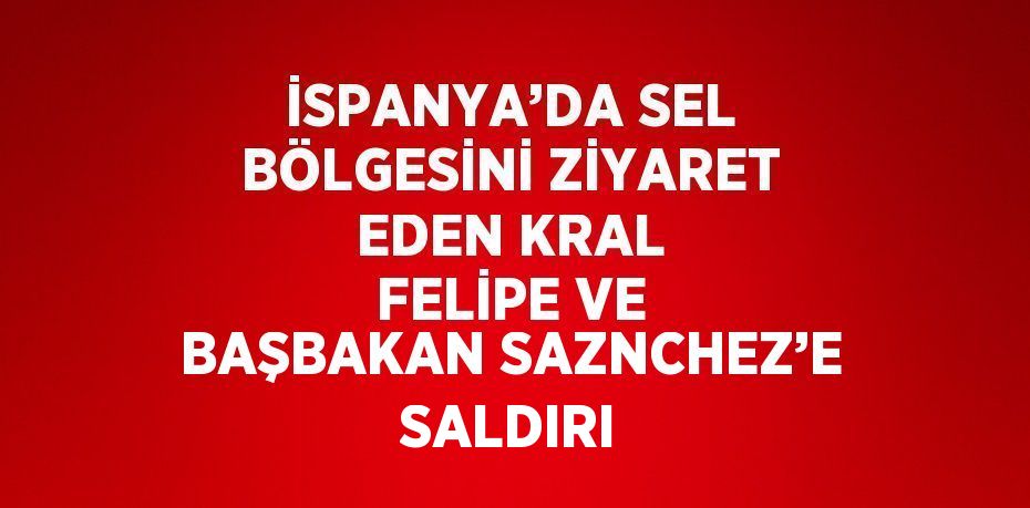 İSPANYA’DA SEL BÖLGESİNİ ZİYARET EDEN KRAL FELİPE VE BAŞBAKAN SAZNCHEZ’E SALDIRI