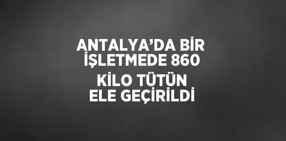 ANTALYA’DA BİR İŞLETMEDE 860 KİLO TÜTÜN ELE GEÇİRİLDİ