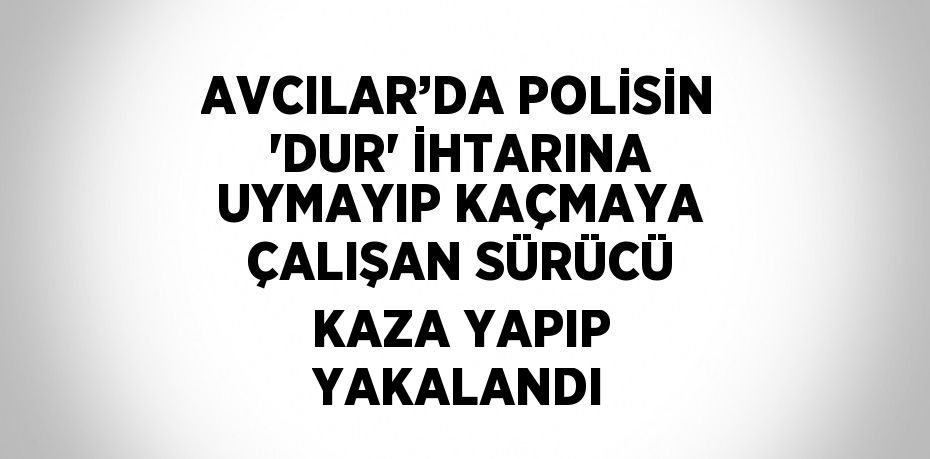 AVCILAR’DA POLİSİN 'DUR' İHTARINA UYMAYIP KAÇMAYA ÇALIŞAN SÜRÜCÜ KAZA YAPIP YAKALANDI