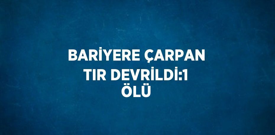BARİYERE ÇARPAN TIR DEVRİLDİ:1 ÖLÜ