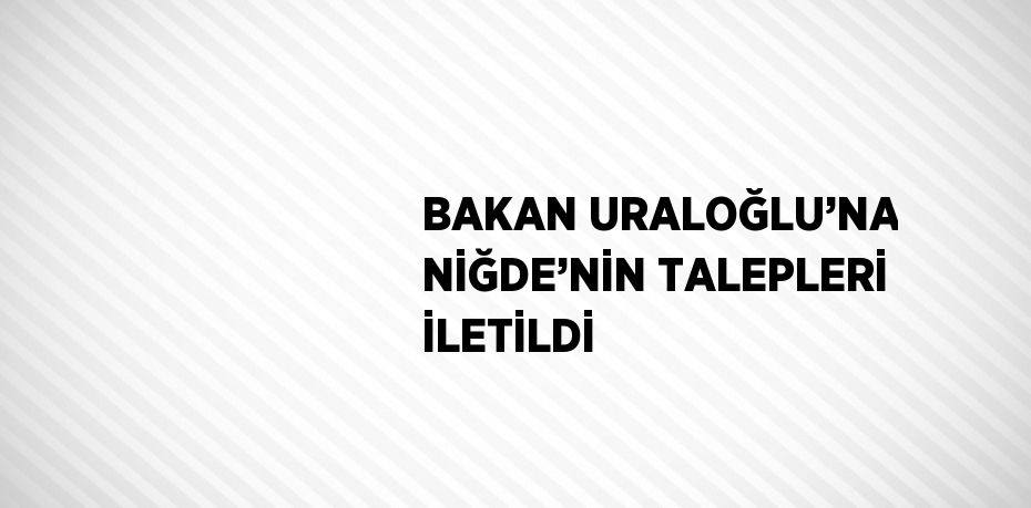 BAKAN URALOĞLU’NA NİĞDE’NİN TALEPLERİ İLETİLDİ