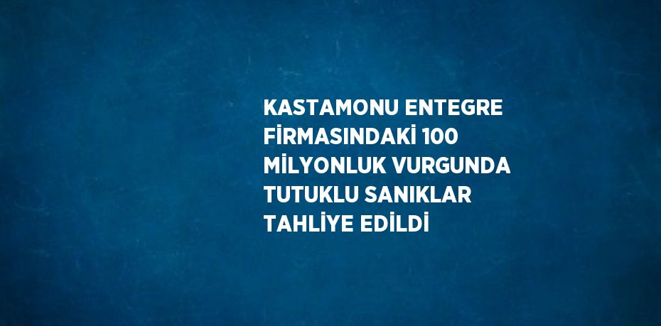 KASTAMONU ENTEGRE FİRMASINDAKİ 100 MİLYONLUK VURGUNDA TUTUKLU SANIKLAR TAHLİYE EDİLDİ