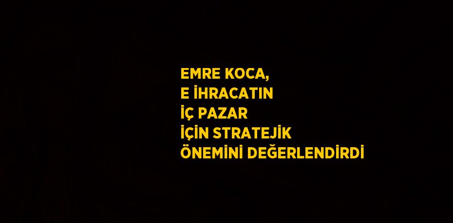 EMRE KOCA, E İHRACATIN İÇ PAZAR İÇİN STRATEJİK ÖNEMİNİ DEĞERLENDİRDİ