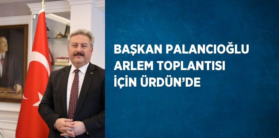 BAŞKAN PALANCIOĞLU ARLEM TOPLANTISI İÇİN ÜRDÜN’DE