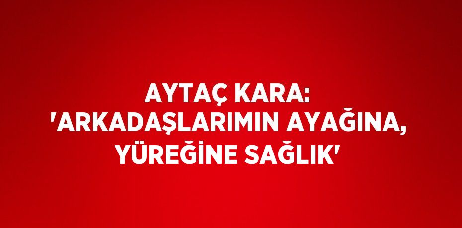 AYTAÇ KARA: 'ARKADAŞLARIMIN AYAĞINA, YÜREĞİNE SAĞLIK'