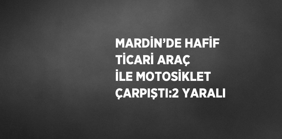 MARDİN’DE HAFİF TİCARİ ARAÇ İLE MOTOSİKLET ÇARPIŞTI:2 YARALI