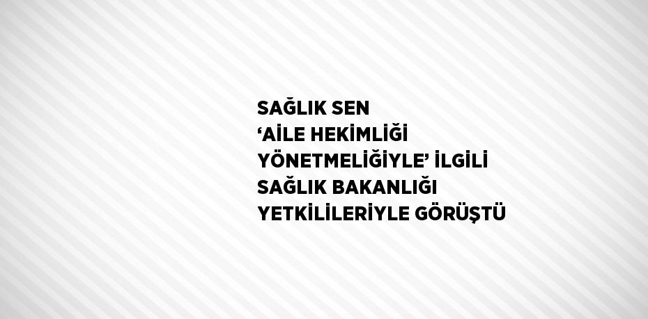 SAĞLIK SEN ‘AİLE HEKİMLİĞİ YÖNETMELİĞİYLE’ İLGİLİ SAĞLIK BAKANLIĞI YETKİLİLERİYLE GÖRÜŞTÜ