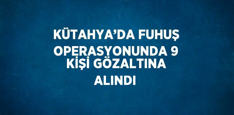 KÜTAHYA’DA FUHUŞ OPERASYONUNDA 9 KİŞİ GÖZALTINA ALINDI