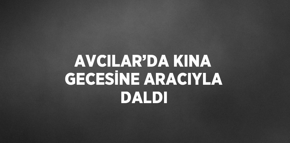 AVCILAR’DA KINA GECESİNE ARACIYLA DALDI