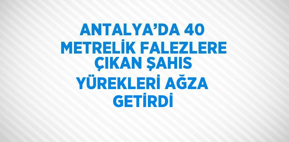 ANTALYA’DA 40 METRELİK FALEZLERE ÇIKAN ŞAHIS YÜREKLERİ AĞZA GETİRDİ