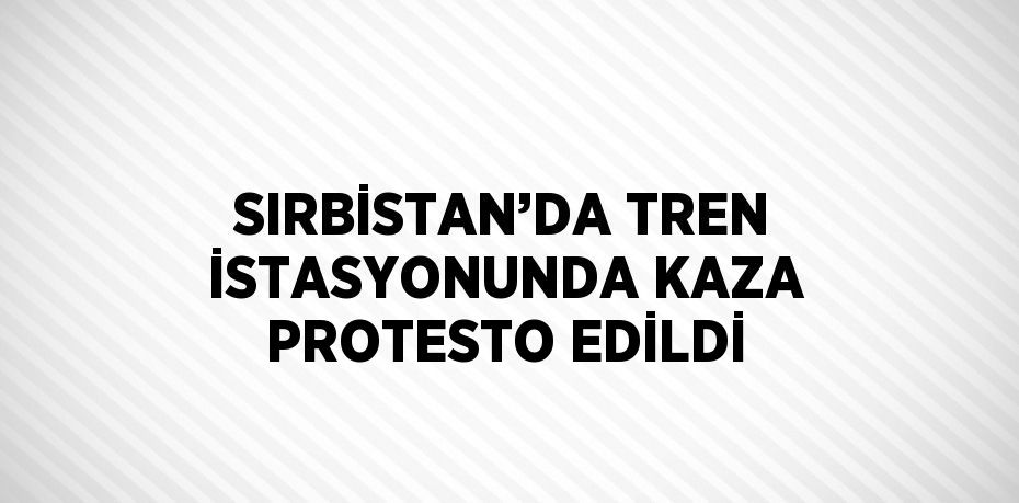 SIRBİSTAN’DA TREN İSTASYONUNDA KAZA PROTESTO EDİLDİ