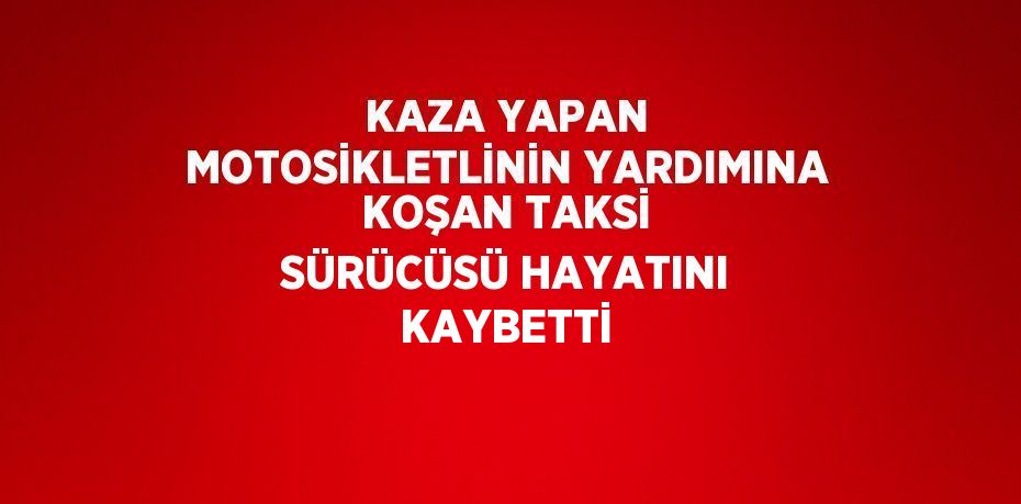 KAZA YAPAN MOTOSİKLETLİNİN YARDIMINA KOŞAN TAKSİ SÜRÜCÜSÜ HAYATINI KAYBETTİ