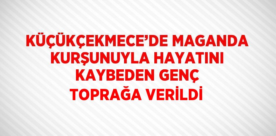 KÜÇÜKÇEKMECE’DE MAGANDA KURŞUNUYLA HAYATINI KAYBEDEN GENÇ TOPRAĞA VERİLDİ