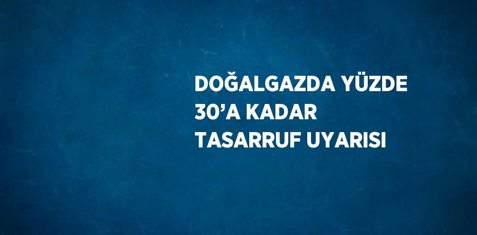 DOĞALGAZDA YÜZDE 30’A KADAR TASARRUF UYARISI