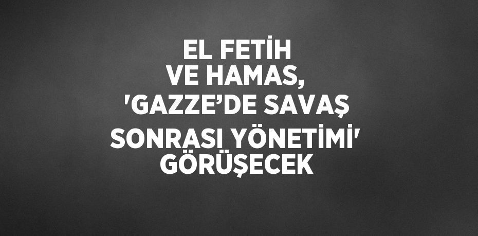 EL FETİH VE HAMAS, 'GAZZE’DE SAVAŞ SONRASI YÖNETİMİ' GÖRÜŞECEK