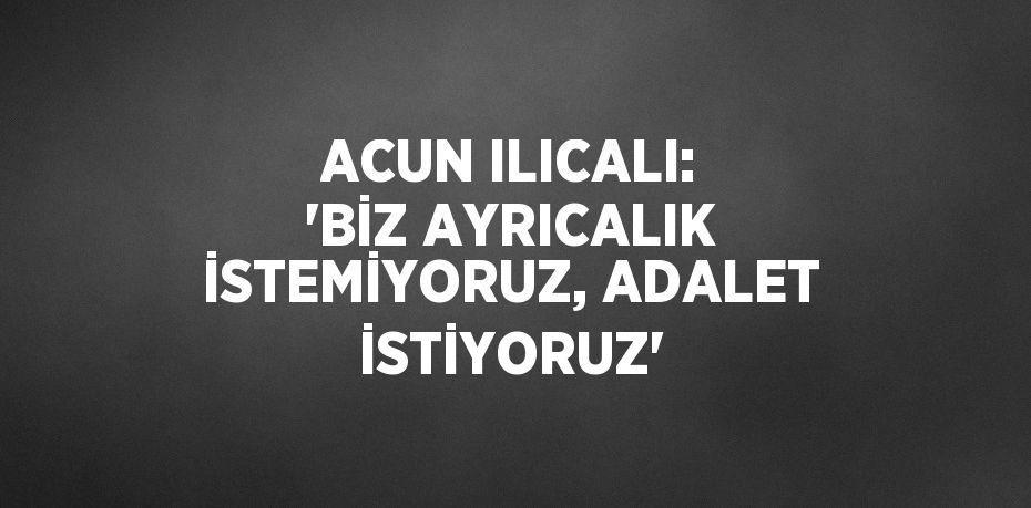 ACUN ILICALI: 'BİZ AYRICALIK İSTEMİYORUZ, ADALET İSTİYORUZ'