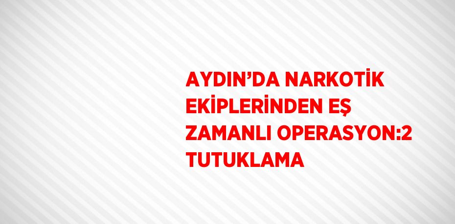 AYDIN’DA NARKOTİK EKİPLERİNDEN EŞ ZAMANLI OPERASYON:2 TUTUKLAMA