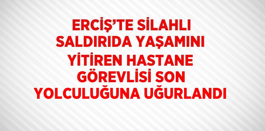 ERCİŞ’TE SİLAHLI SALDIRIDA YAŞAMINI YİTİREN HASTANE GÖREVLİSİ SON YOLCULUĞUNA UĞURLANDI