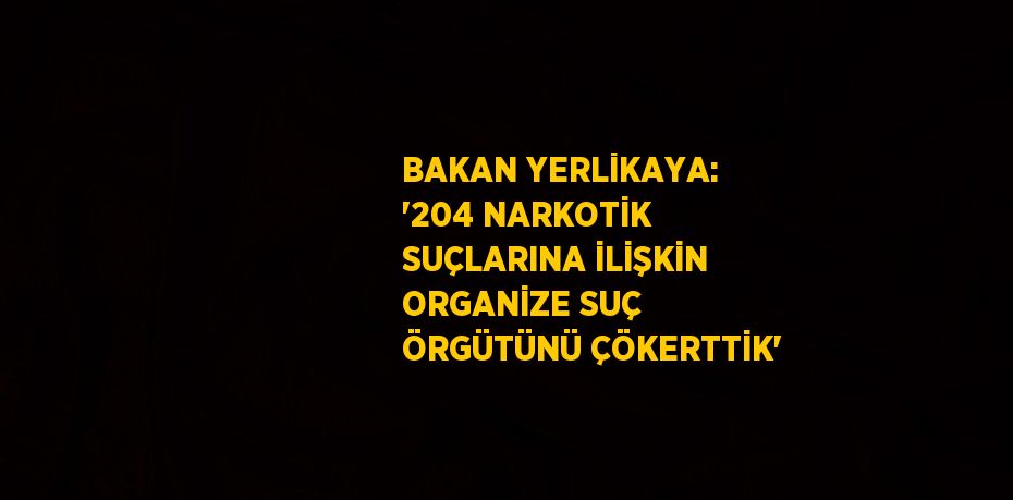 BAKAN YERLİKAYA: '204 NARKOTİK SUÇLARINA İLİŞKİN ORGANİZE SUÇ ÖRGÜTÜNÜ ÇÖKERTTİK'