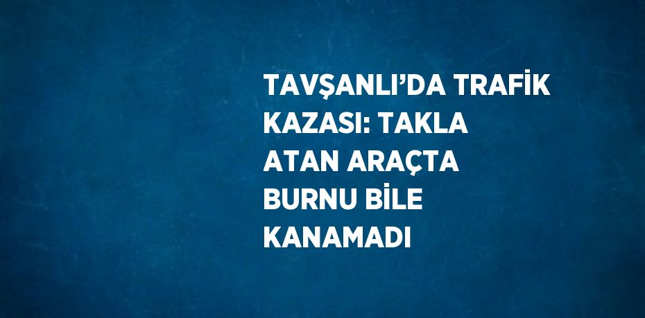 TAVŞANLI’DA TRAFİK KAZASI: TAKLA ATAN ARAÇTA BURNU BİLE KANAMADI