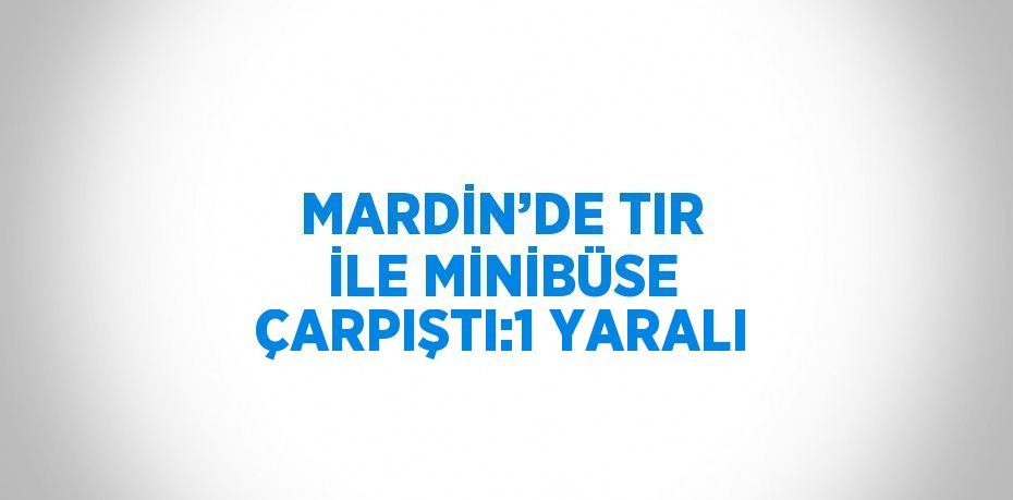 MARDİN’DE TIR İLE MİNİBÜSE ÇARPIŞTI:1 YARALI