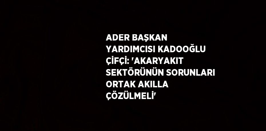 ADER BAŞKAN YARDIMCISI KADOOĞLU ÇİFÇİ: 'AKARYAKIT SEKTÖRÜNÜN SORUNLARI ORTAK AKILLA ÇÖZÜLMELİ'