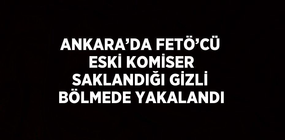 ANKARA’DA FETÖ’CÜ ESKİ KOMİSER SAKLANDIĞI GİZLİ BÖLMEDE YAKALANDI