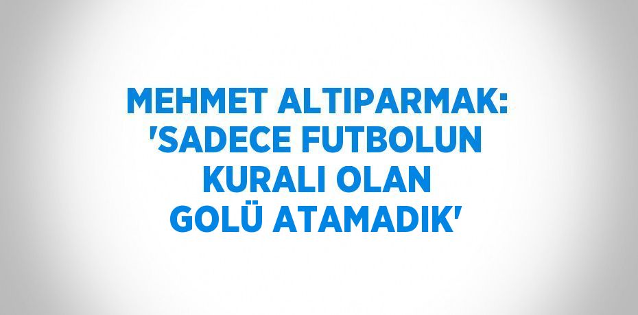 MEHMET ALTIPARMAK: 'SADECE FUTBOLUN KURALI OLAN GOLÜ ATAMADIK'