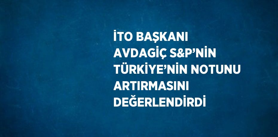 İTO BAŞKANI AVDAGİÇ S&P’NİN TÜRKİYE’NİN NOTUNU ARTIRMASINI DEĞERLENDİRDİ