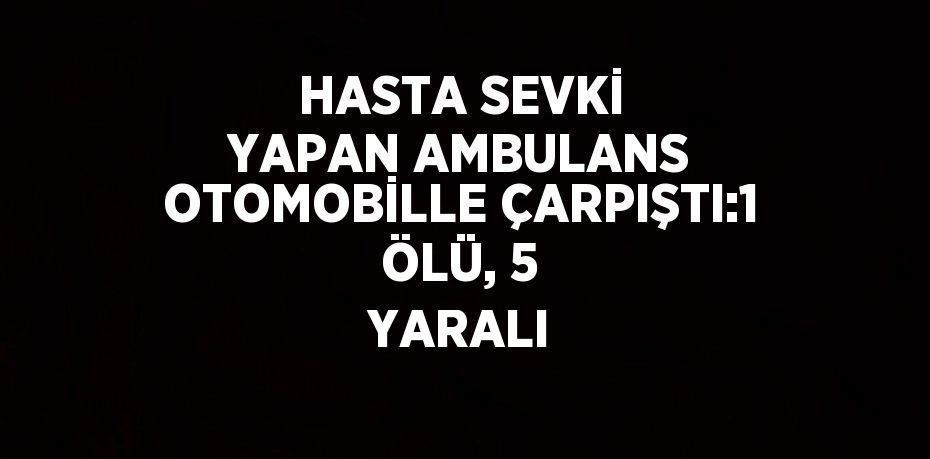 HASTA SEVKİ YAPAN AMBULANS OTOMOBİLLE ÇARPIŞTI:1 ÖLÜ, 5 YARALI