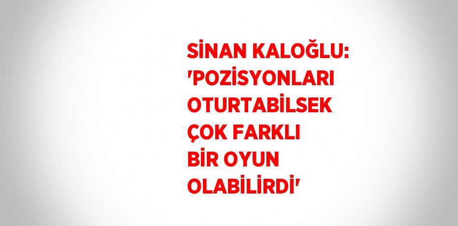 SİNAN KALOĞLU: 'POZİSYONLARI OTURTABİLSEK ÇOK FARKLI BİR OYUN OLABİLİRDİ'