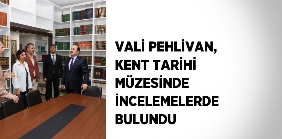 VALİ PEHLİVAN, KENT TARİHİ MÜZESİNDE İNCELEMELERDE BULUNDU