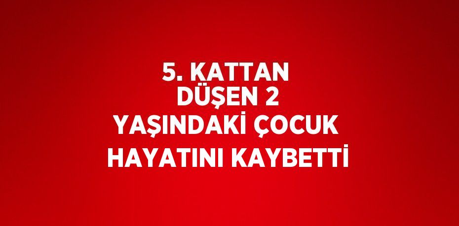 5. KATTAN DÜŞEN 2 YAŞINDAKİ ÇOCUK HAYATINI KAYBETTİ