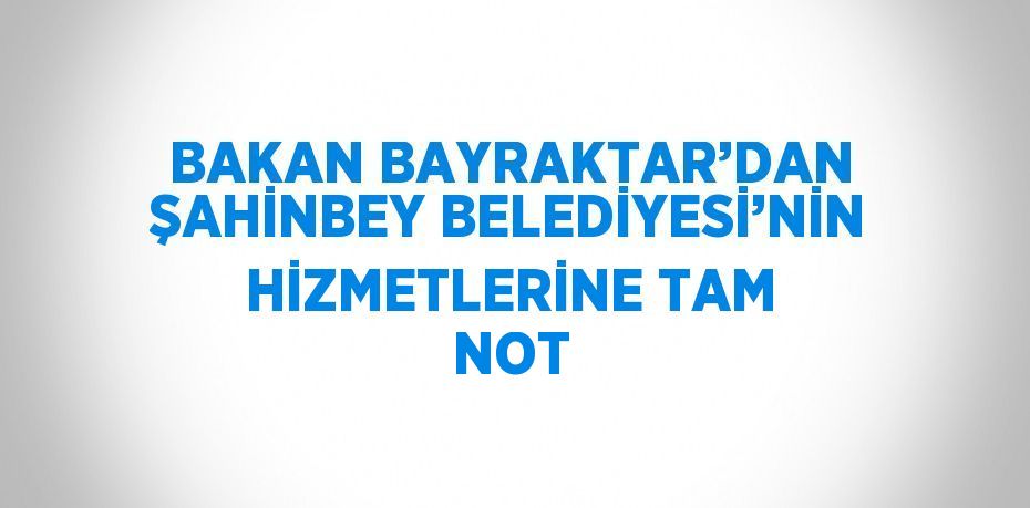 BAKAN BAYRAKTAR’DAN ŞAHİNBEY BELEDİYESİ’NİN HİZMETLERİNE TAM NOT