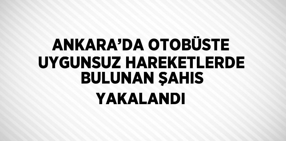 ANKARA’DA OTOBÜSTE UYGUNSUZ HAREKETLERDE BULUNAN ŞAHIS YAKALANDI