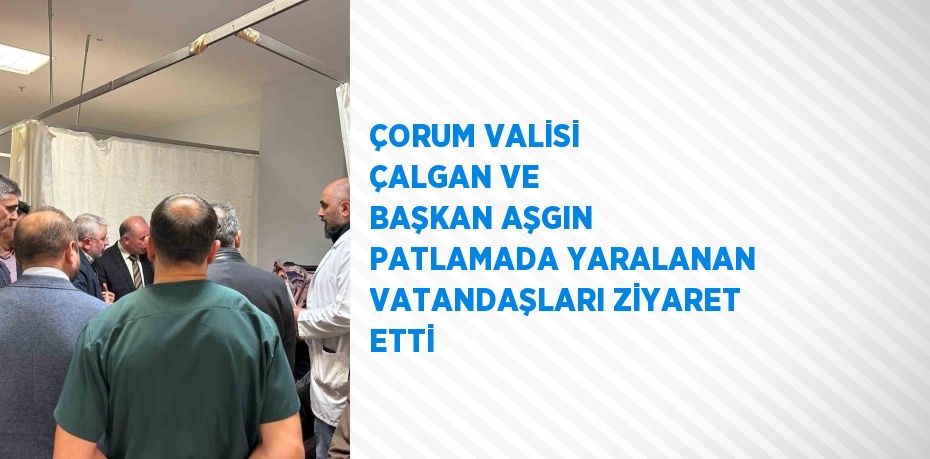 ÇORUM VALİSİ ÇALGAN VE BAŞKAN AŞGIN PATLAMADA YARALANAN VATANDAŞLARI ZİYARET ETTİ