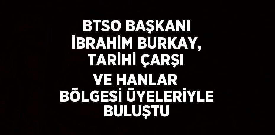 BTSO BAŞKANI İBRAHİM BURKAY, TARİHİ ÇARŞI VE HANLAR BÖLGESİ ÜYELERİYLE BULUŞTU