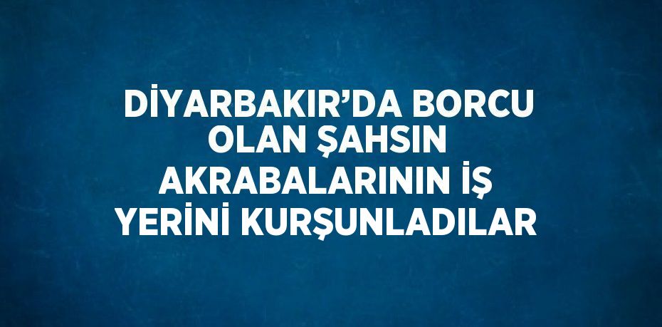 DİYARBAKIR’DA BORCU OLAN ŞAHSIN AKRABALARININ İŞ YERİNİ KURŞUNLADILAR