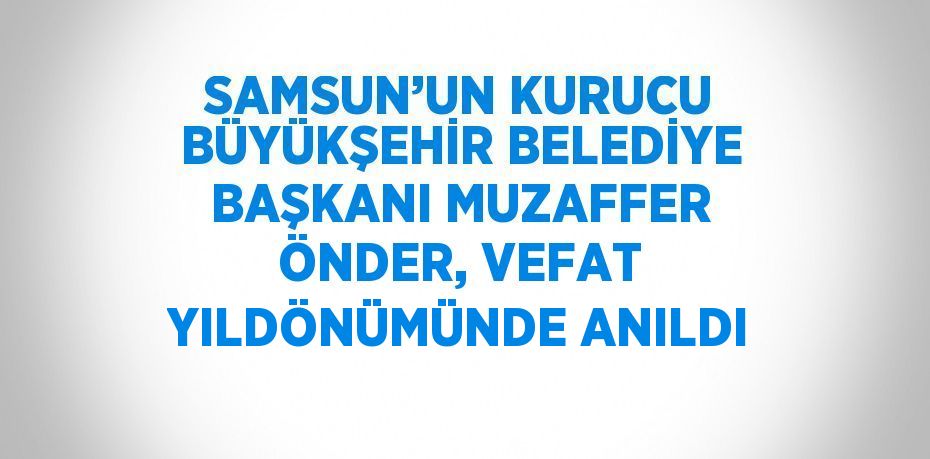 SAMSUN’UN KURUCU BÜYÜKŞEHİR BELEDİYE BAŞKANI MUZAFFER ÖNDER, VEFAT YILDÖNÜMÜNDE ANILDI